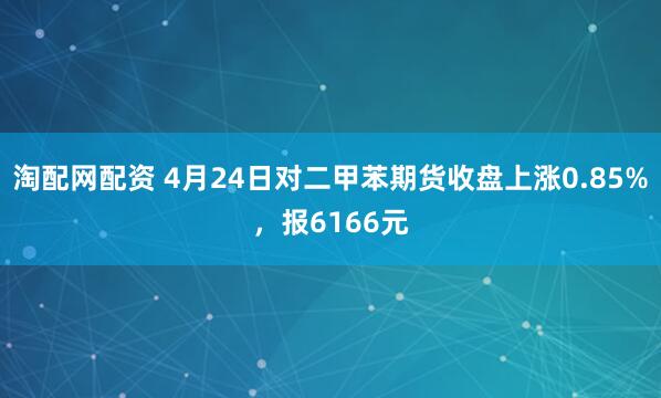 淘配网配资 4月24日对二甲苯期货收盘上涨0.85%，报6166元