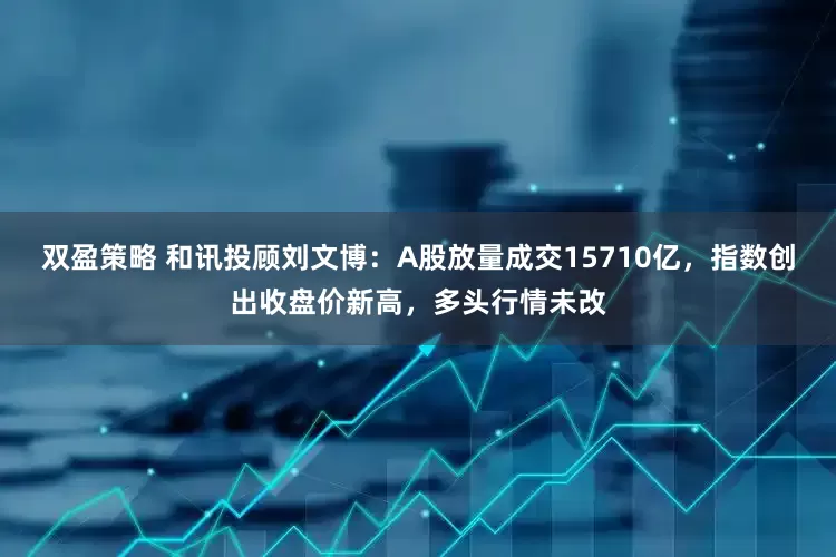双盈策略 和讯投顾刘文博：A股放量成交15710亿，指数创出收盘价新高，多头行情未改