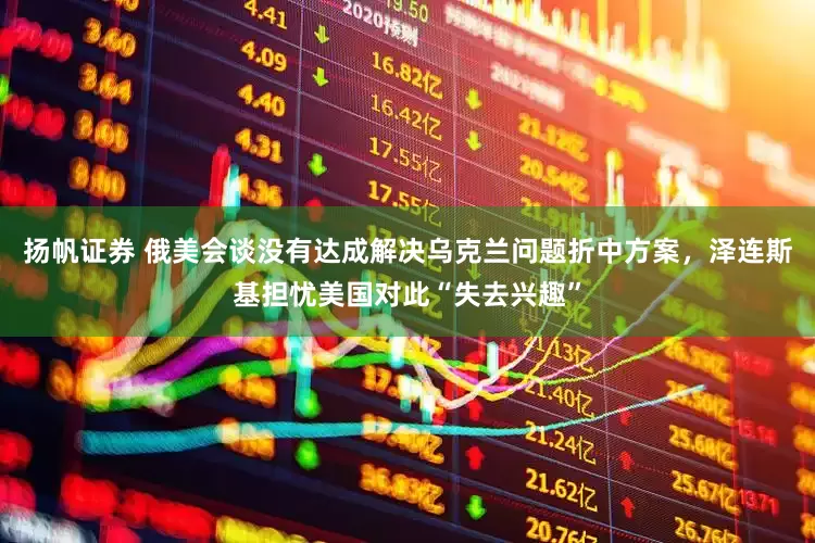 扬帆证券 俄美会谈没有达成解决乌克兰问题折中方案，泽连斯基担忧美国对此“失去兴趣”