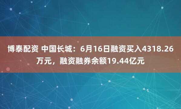 博泰配资 中国长城：6月16日融资买入4318.26万元，融资融券余额19.44亿元