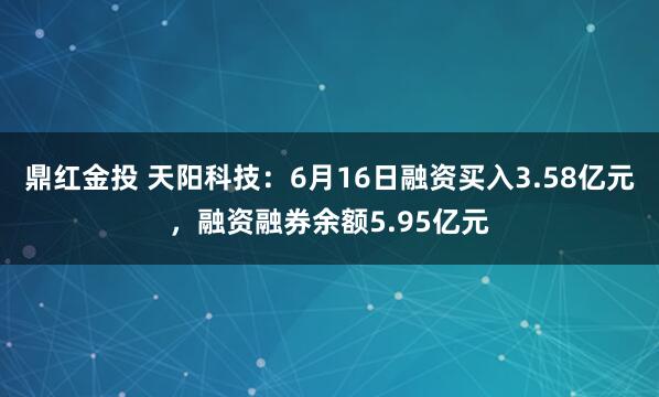 鼎红金投 天阳科技：6月16日融资买入3.58亿元，融资融券余额5.95亿元