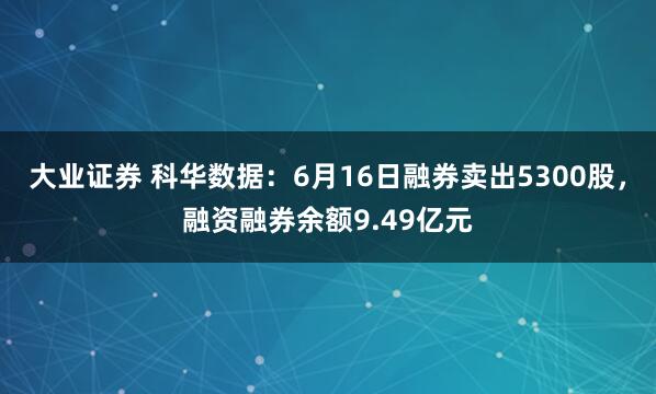 大业证券 科华数据：6月16日融券卖出5300股，融资融券余额9.49亿元