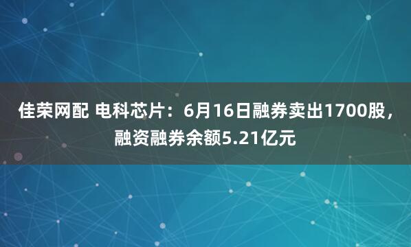 佳荣网配 电科芯片：6月16日融券卖出1700股，融资融券余额5.21亿元
